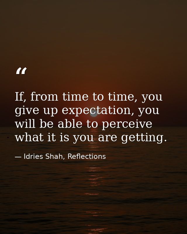 If, from time to time, you give up expectation, you will be able to perceive what it is you are getting. — Idries Shah, Reflections