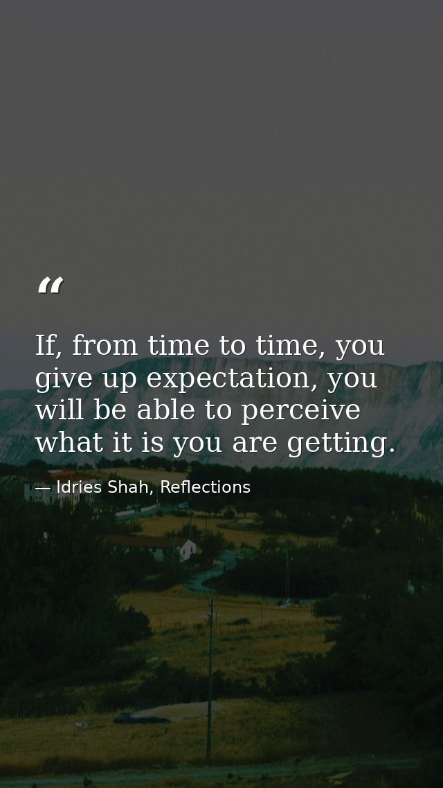 If, from time to time, you give up expectation, you will be able to perceive what it is you are getting. — Idries Shah, Reflections