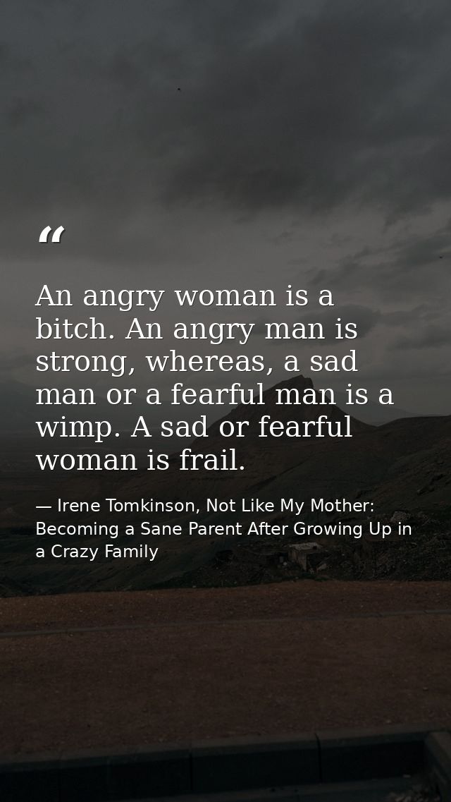An angry woman is a bitch. An angry man is strong, whereas, a sad man or a fearful man is a wimp. A sad or fearful woman — Irene Tomkinson, Not Like My Mother: Becoming a Sane Parent After Growing Up in a Crazy Family