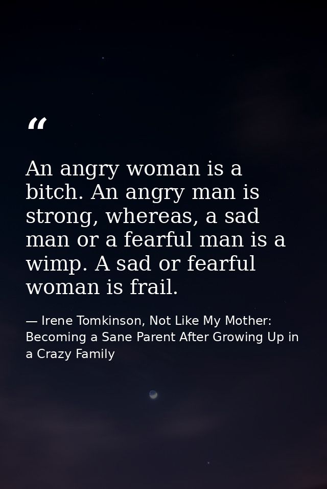 An angry woman is a bitch. An angry man is strong, whereas, a sad man or a fearful man is a wimp. A sad or fearful woman — Irene Tomkinson, Not Like My Mother: Becoming a Sane Parent After Growing Up in a Crazy Family