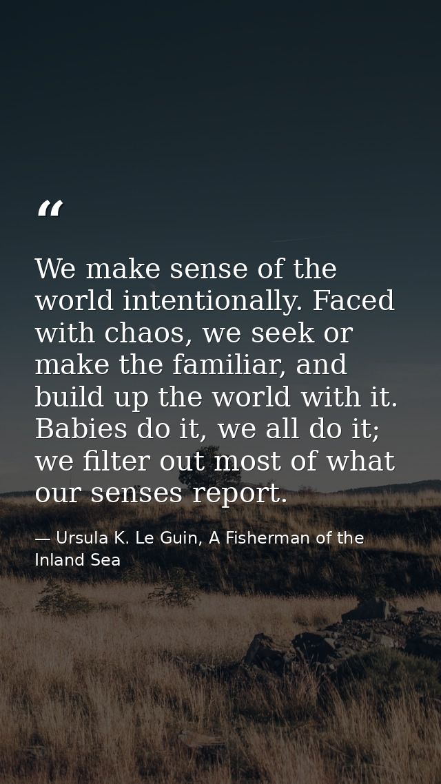 We make sense of the world intentionally. Faced with chaos, we seek or make the familiar, and build up the world with it — Ursula K. Le Guin, A Fisherman of the Inland Sea
