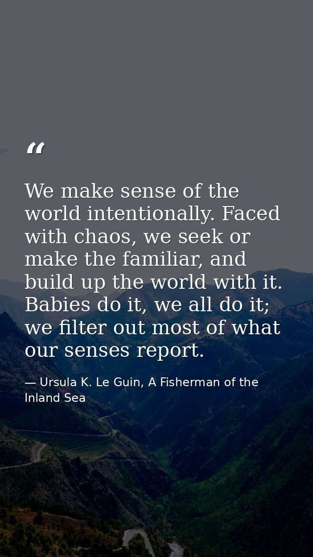 We make sense of the world intentionally. Faced with chaos, we seek or make the familiar, and build up the world with it — Ursula K. Le Guin, A Fisherman of the Inland Sea