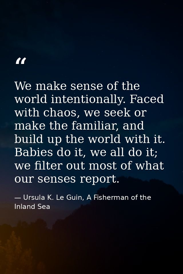 We make sense of the world intentionally. Faced with chaos, we seek or make the familiar, and build up the world with it — Ursula K. Le Guin, A Fisherman of the Inland Sea