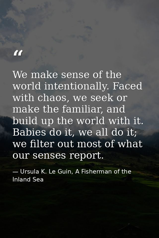 We make sense of the world intentionally. Faced with chaos, we seek or make the familiar, and build up the world with it — Ursula K. Le Guin, A Fisherman of the Inland Sea