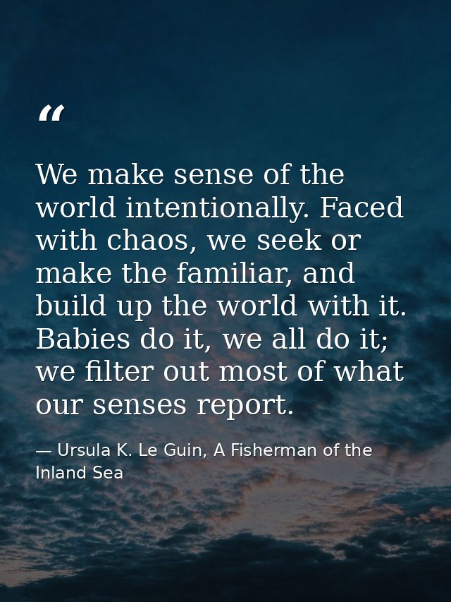 We make sense of the world intentionally. Faced with chaos, we seek or make the familiar, and build up the world with it — Ursula K. Le Guin, A Fisherman of the Inland Sea