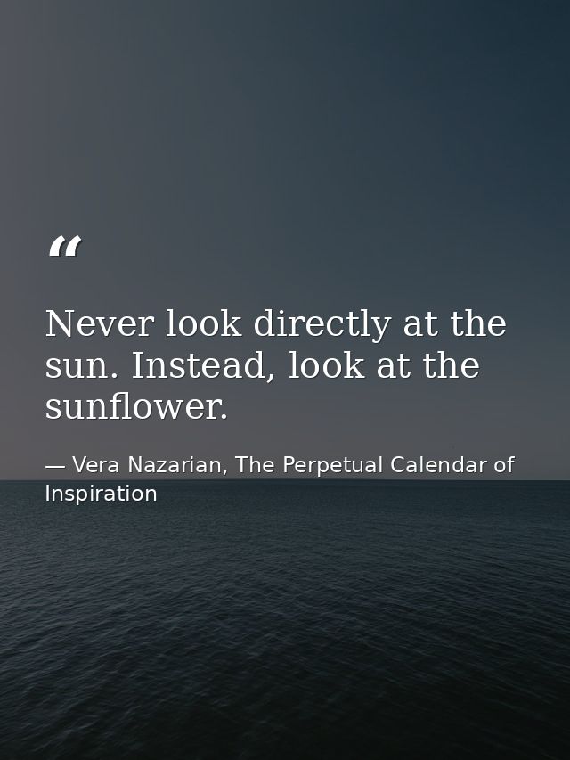 Never look directly at the sun. Instead, look at the sunflower. — Vera Nazarian, The Perpetual Calendar of Inspiration