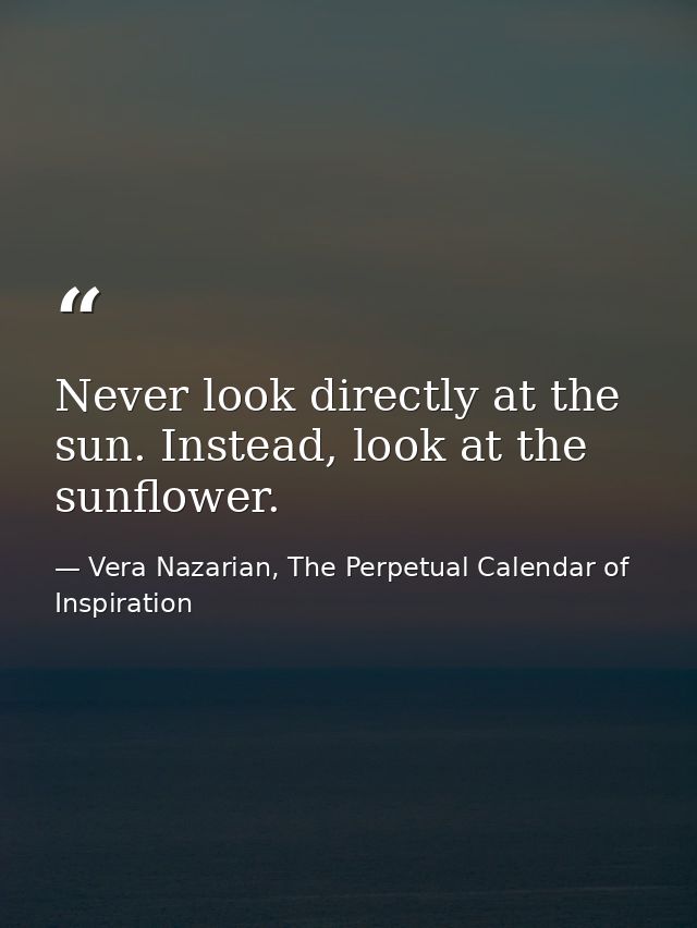 Never look directly at the sun. Instead, look at the sunflower. — Vera Nazarian, The Perpetual Calendar of Inspiration