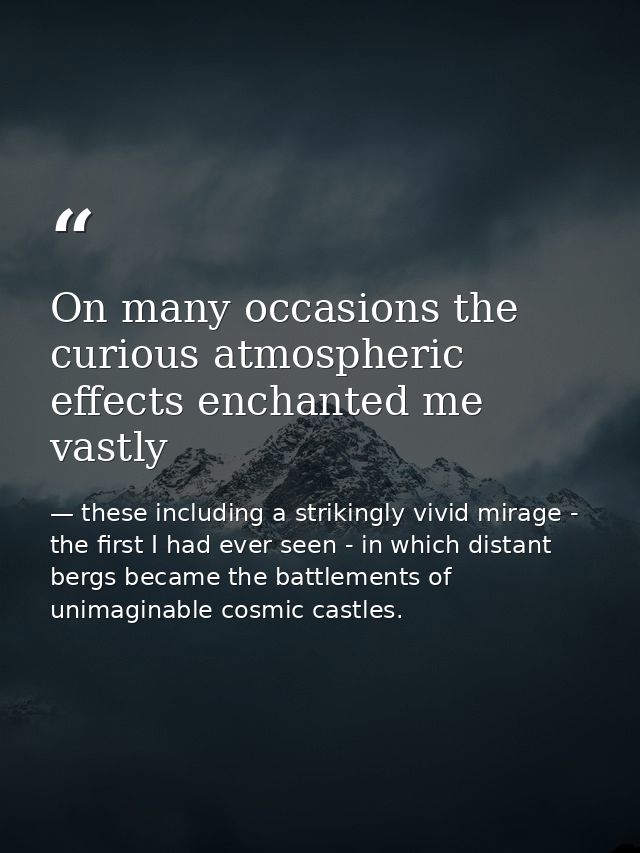 On many occasions the curious atmospheric effects enchanted me vastly — these including a strikingly vivid mirage - the first I had ever seen - in which distant bergs became the battlements of unimaginable cosmic castles.