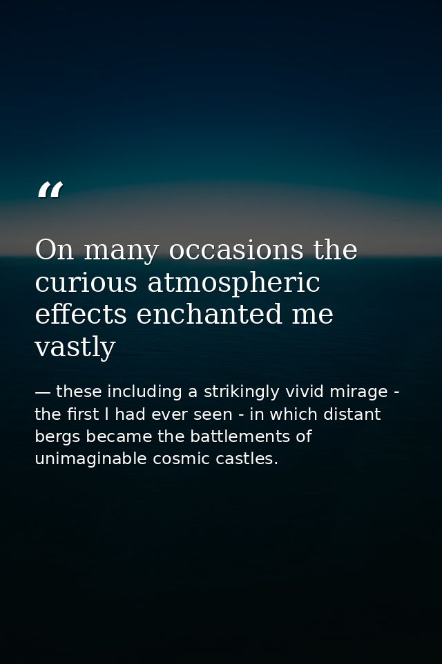 On many occasions the curious atmospheric effects enchanted me vastly — these including a strikingly vivid mirage - the first I had ever seen - in which distant bergs became the battlements of unimaginable cosmic castles.