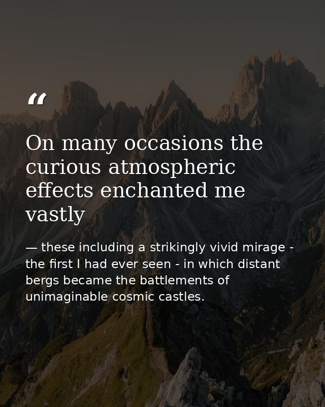 On many occasions the curious atmospheric effects enchanted me vastly — these including a strikingly vivid mirage - the first I had ever seen - in which distant bergs became the battlements of unimaginable cosmic castles.