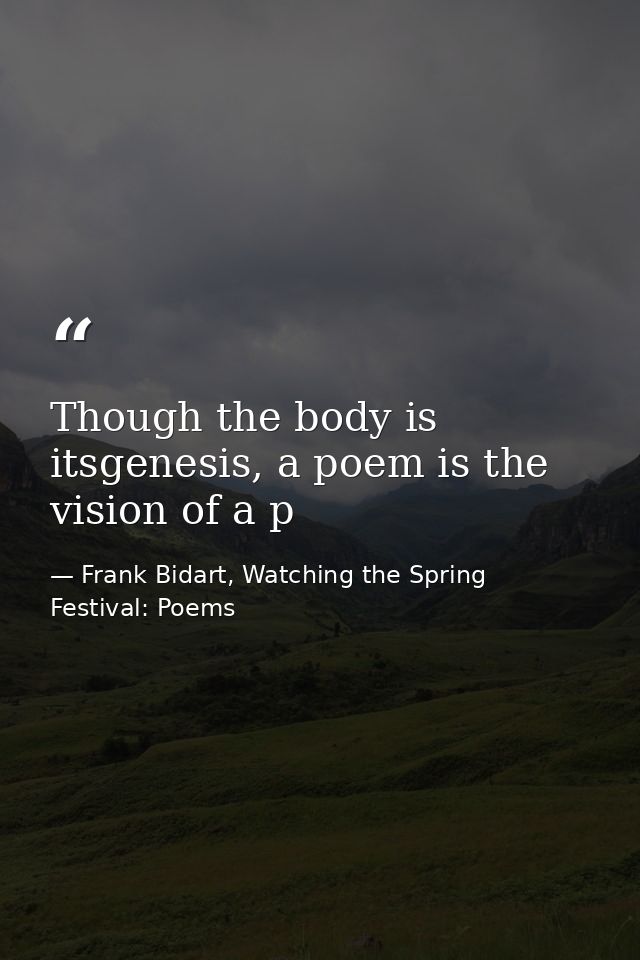 Though the body is itsgenesis, a poem is the vision of a p — Frank Bidart, Watching the Spring Festival: Poems
