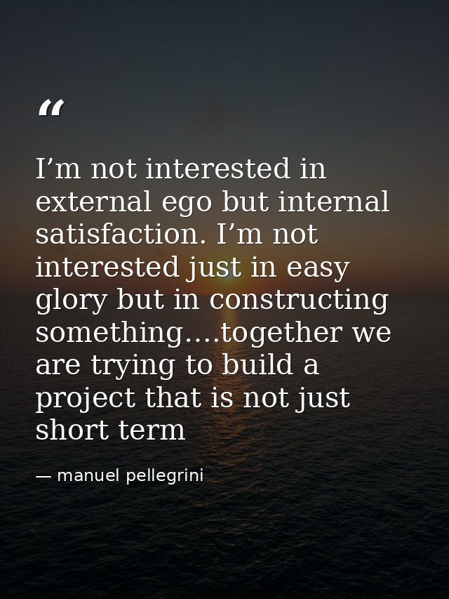 I’m not interested in external ego but internal satisfaction. I’m not interested just in easy glory but in constructing  — manuel pellegrini