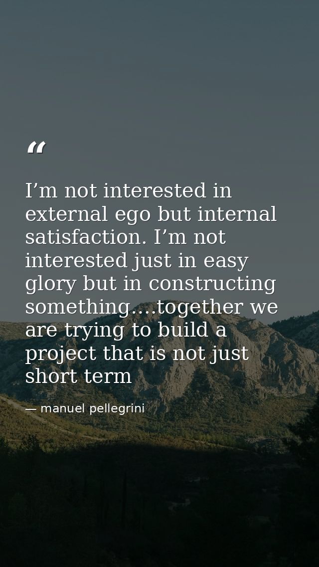 I’m not interested in external ego but internal satisfaction. I’m not interested just in easy glory but in constructing  — manuel pellegrini