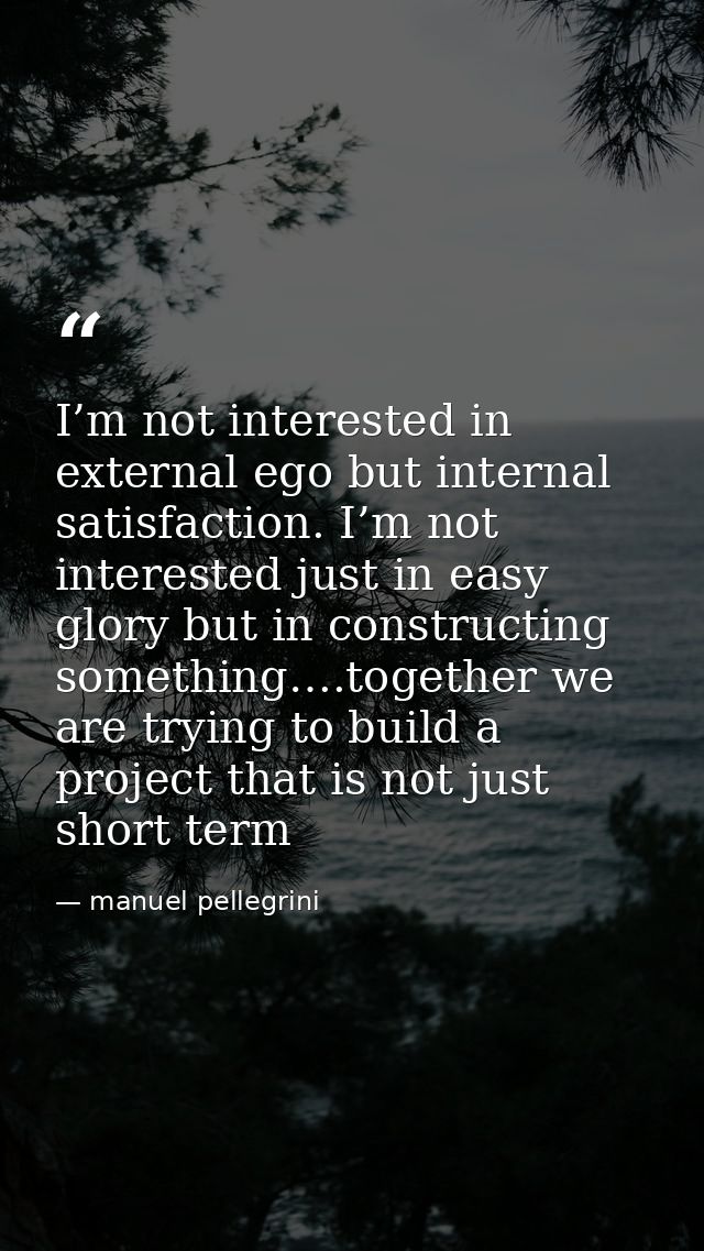 I’m not interested in external ego but internal satisfaction. I’m not interested just in easy glory but in constructing  — manuel pellegrini