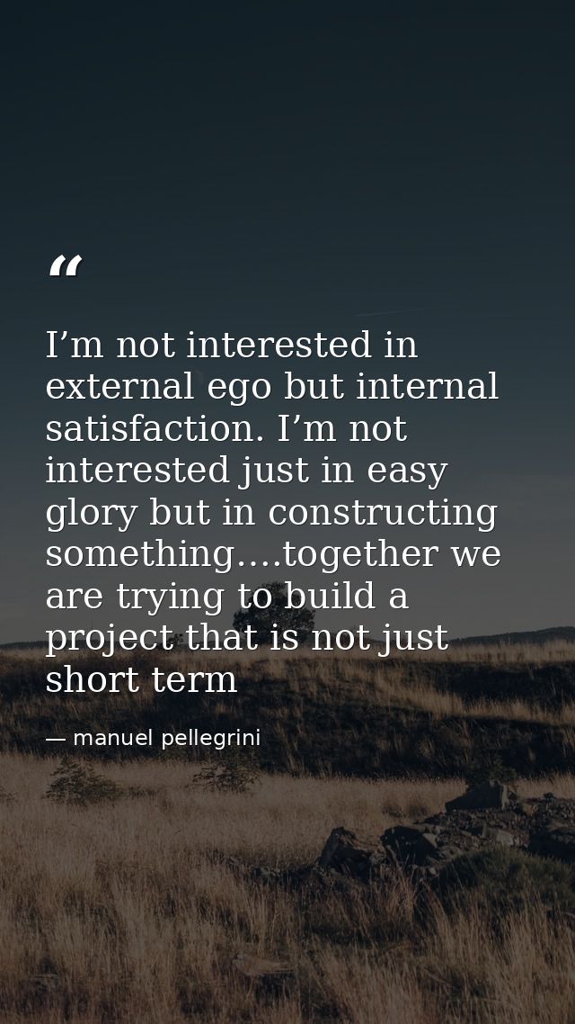I’m not interested in external ego but internal satisfaction. I’m not interested just in easy glory but in constructing  — manuel pellegrini