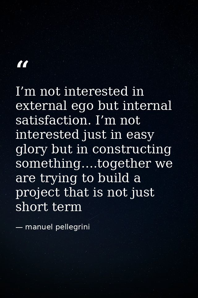 I’m not interested in external ego but internal satisfaction. I’m not interested just in easy glory but in constructing  — manuel pellegrini