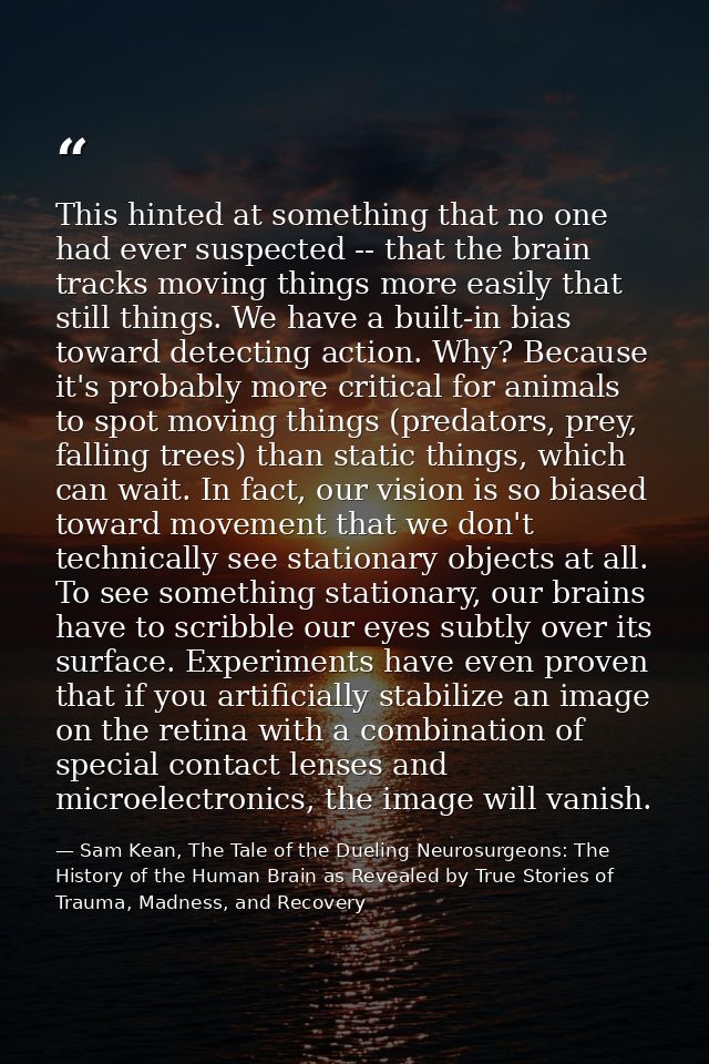 This hinted at something that no one had ever suspected -- that the brain tracks moving things more easily that still th — Sam Kean, The Tale of the Dueling Neurosurgeons: The History of the Human Brain as Revealed by True Stories of Trauma, Madness, and Recovery