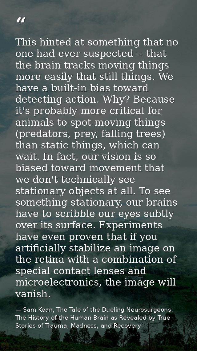 This hinted at something that no one had ever suspected -- that the brain tracks moving things more easily that still th — Sam Kean, The Tale of the Dueling Neurosurgeons: The History of the Human Brain as Revealed by True Stories of Trauma, Madness, and Recovery