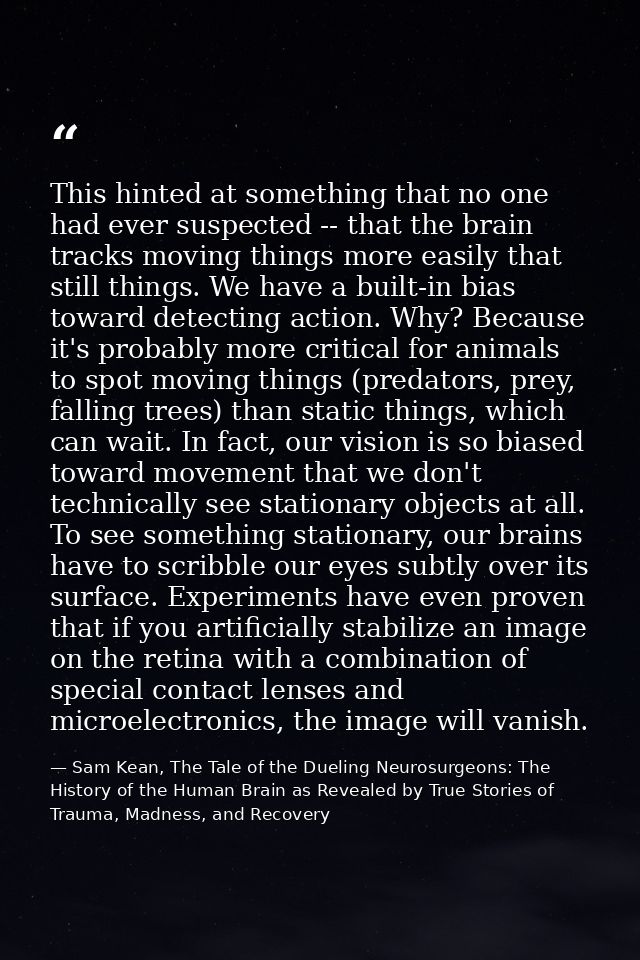 This hinted at something that no one had ever suspected -- that the brain tracks moving things more easily that still th — Sam Kean, The Tale of the Dueling Neurosurgeons: The History of the Human Brain as Revealed by True Stories of Trauma, Madness, and Recovery