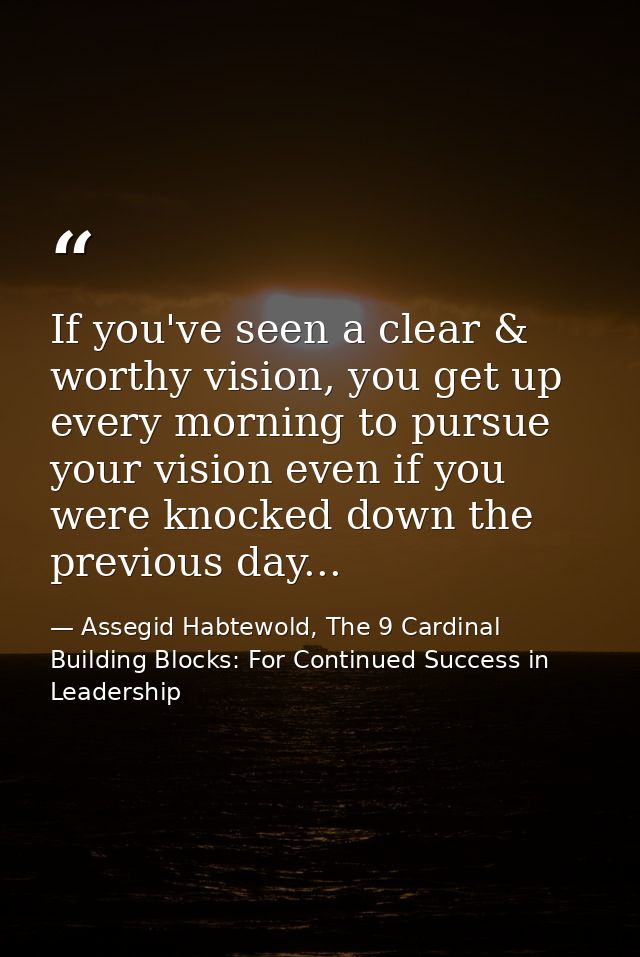 If you've seen a clear & worthy vision, you get up every morning to pursue your vision even if you were knocked down the — Assegid Habtewold, The 9 Cardinal Building Blocks: For Continued Success in Leadership