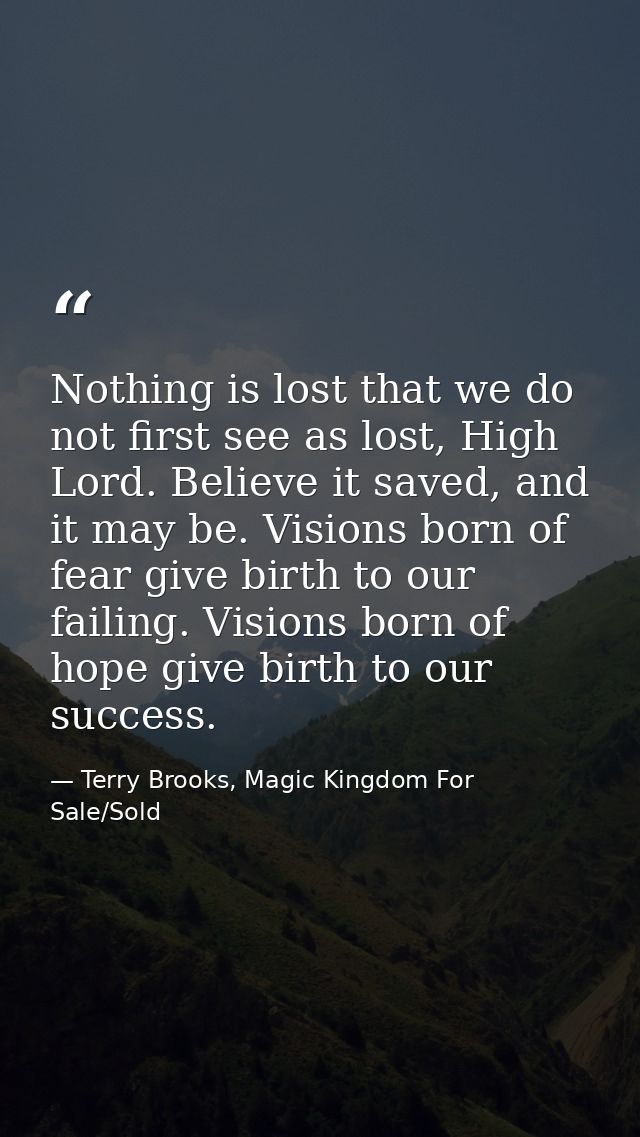 Nothing is lost that we do not first see as lost, High Lord. Believe it saved, and it may be. Visions born of fear give  — Terry Brooks, Magic Kingdom For Sale/Sold