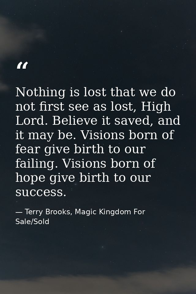 Nothing is lost that we do not first see as lost, High Lord. Believe it saved, and it may be. Visions born of fear give  — Terry Brooks, Magic Kingdom For Sale/Sold