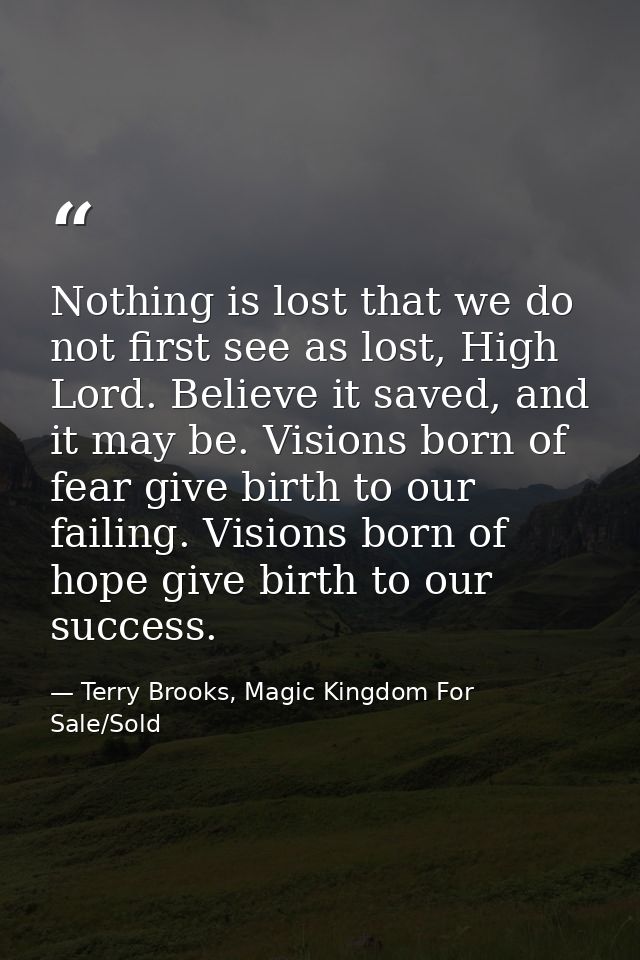 Nothing is lost that we do not first see as lost, High Lord. Believe it saved, and it may be. Visions born of fear give  — Terry Brooks, Magic Kingdom For Sale/Sold