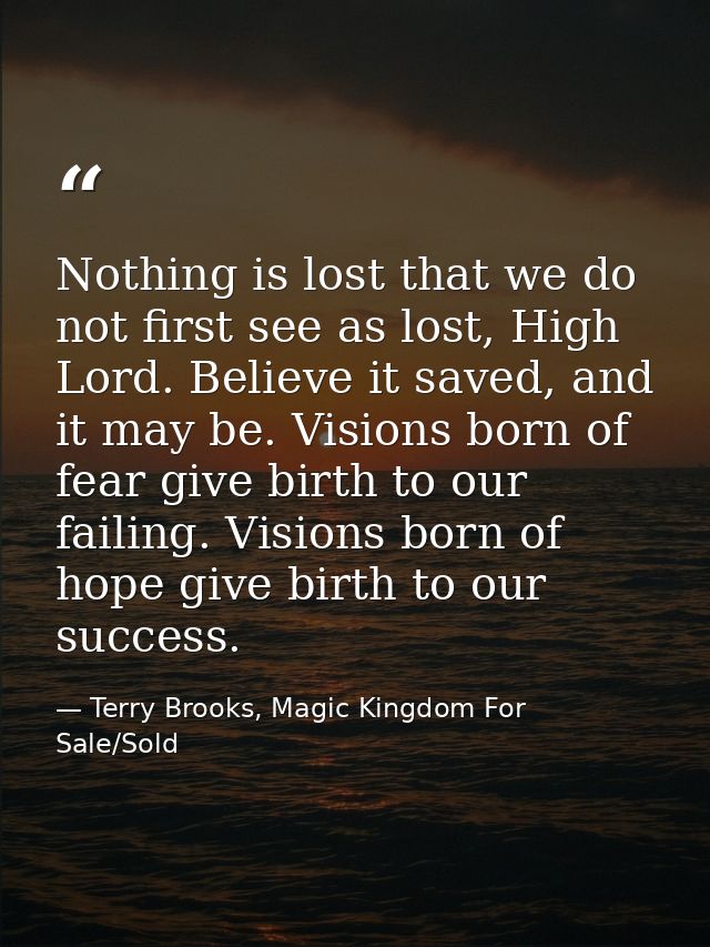 Nothing is lost that we do not first see as lost, High Lord. Believe it saved, and it may be. Visions born of fear give  — Terry Brooks, Magic Kingdom For Sale/Sold