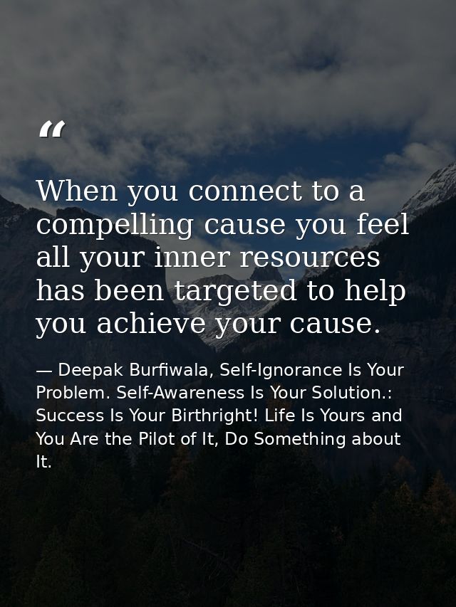 When you connect to a compelling cause you feel all your inner resources has been targeted to help you achieve your caus — Deepak Burfiwala, Self-Ignorance Is Your Problem. Self-Awareness Is Your Solution.: Success Is Your Birthright! Life Is Yours and You Are the Pilot of It, Do Something about It.