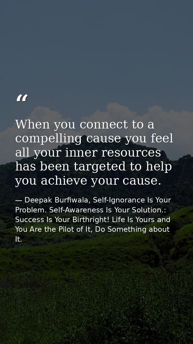When you connect to a compelling cause you feel all your inner resources has been targeted to help you achieve your caus — Deepak Burfiwala, Self-Ignorance Is Your Problem. Self-Awareness Is Your Solution.: Success Is Your Birthright! Life Is Yours and You Are the Pilot of It, Do Something about It.