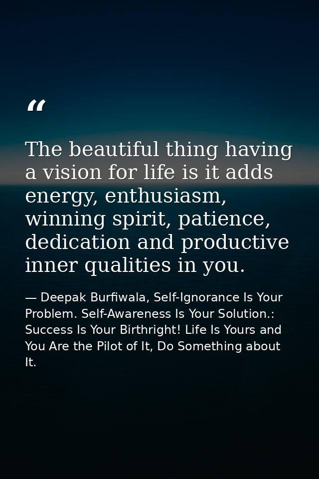 The beautiful thing having a vision for life is it adds energy, enthusiasm, winning spirit, patience, dedication and pro — Deepak Burfiwala, Self-Ignorance Is Your Problem. Self-Awareness Is Your Solution.: Success Is Your Birthright! Life Is Yours and You Are the Pilot of It, Do Something about It.
