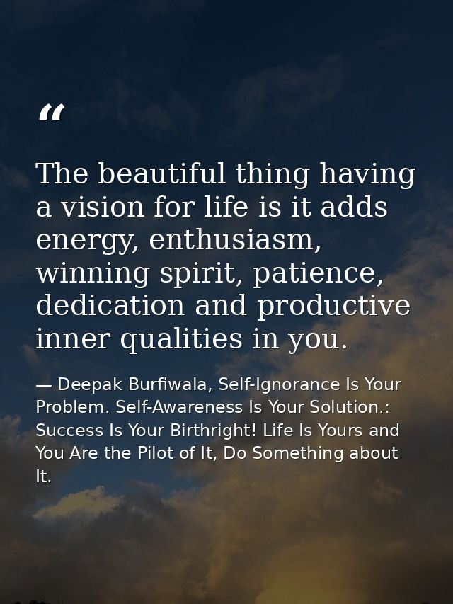 The beautiful thing having a vision for life is it adds energy, enthusiasm, winning spirit, patience, dedication and pro — Deepak Burfiwala, Self-Ignorance Is Your Problem. Self-Awareness Is Your Solution.: Success Is Your Birthright! Life Is Yours and You Are the Pilot of It, Do Something about It.