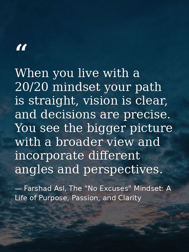 When you live with a 20/20 mindset your path is straight, vision is clear, and decisions are precise. You see the bigger — Farshad Asl, The "No Excuses" Mindset: A Life of Purpose, Passion, and Clarity