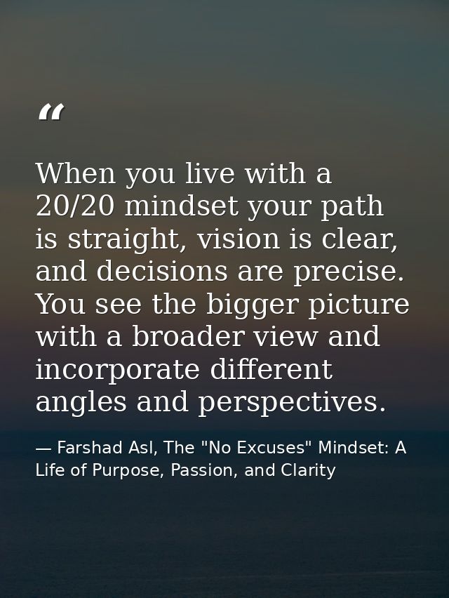 When you live with a 20/20 mindset your path is straight, vision is clear, and decisions are precise. You see the bigger — Farshad Asl, The "No Excuses" Mindset: A Life of Purpose, Passion, and Clarity