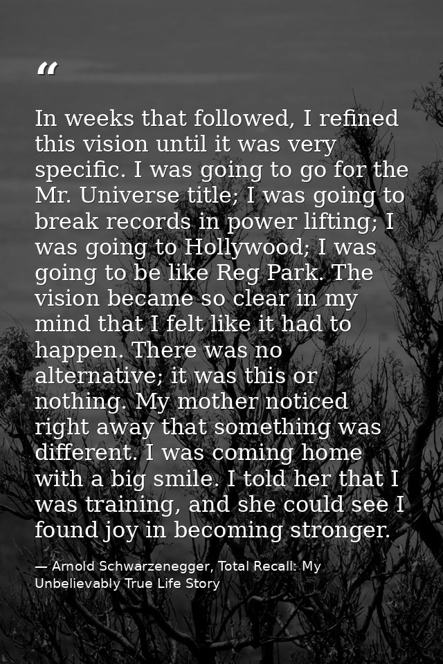 In weeks that followed, I refined this vision until it was very specific. I was going to go for the Mr. Universe title;  — Arnold Schwarzenegger, Total Recall: My Unbelievably True Life Story