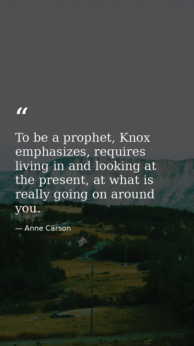 To be a prophet, Knox emphasizes, requires living in and looking at the present, at what is really going on around you. — Anne Carson