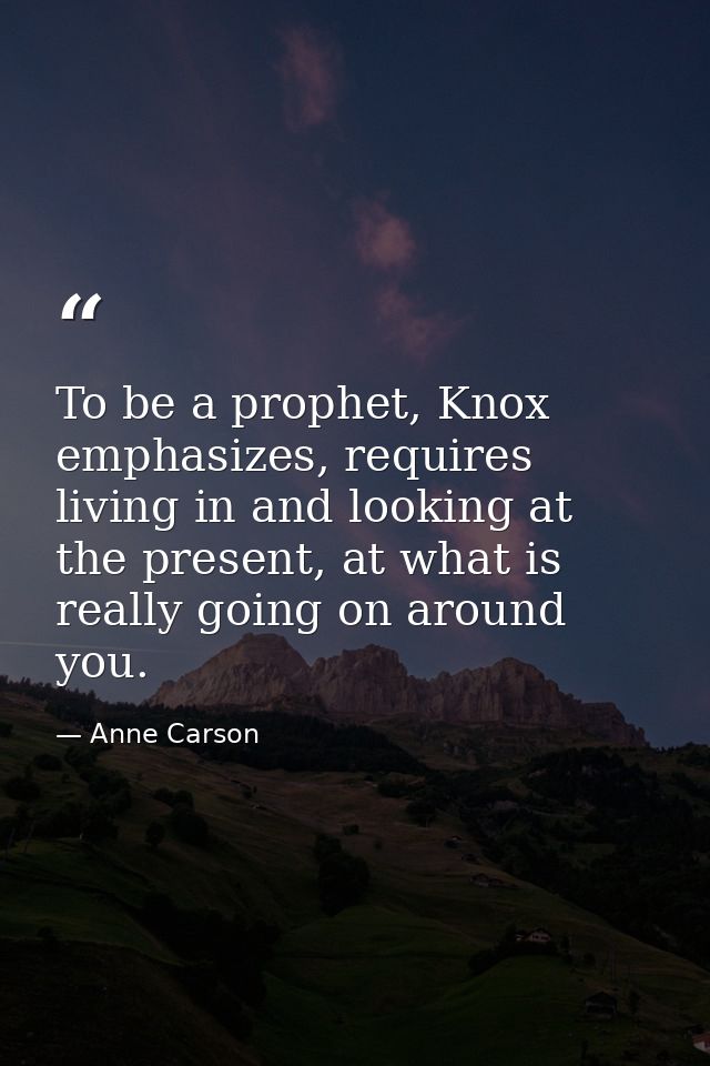 To be a prophet, Knox emphasizes, requires living in and looking at the present, at what is really going on around you. — Anne Carson
