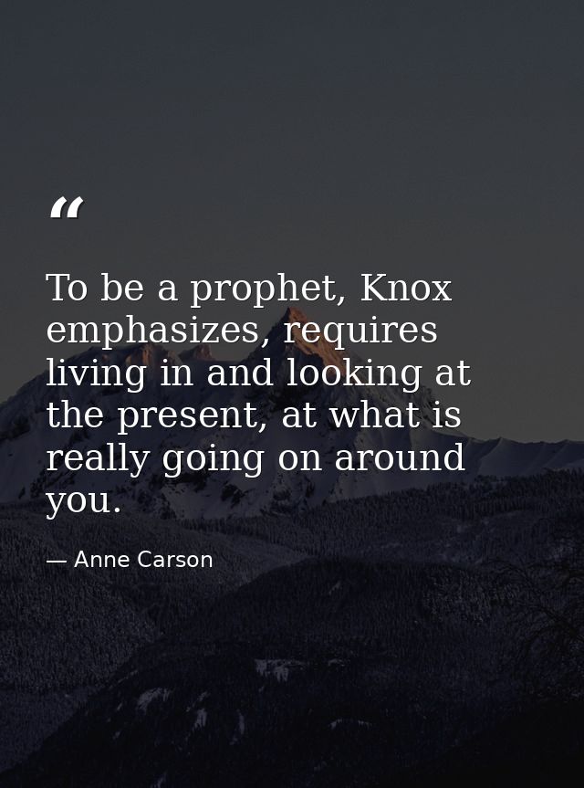 To be a prophet, Knox emphasizes, requires living in and looking at the present, at what is really going on around you. — Anne Carson