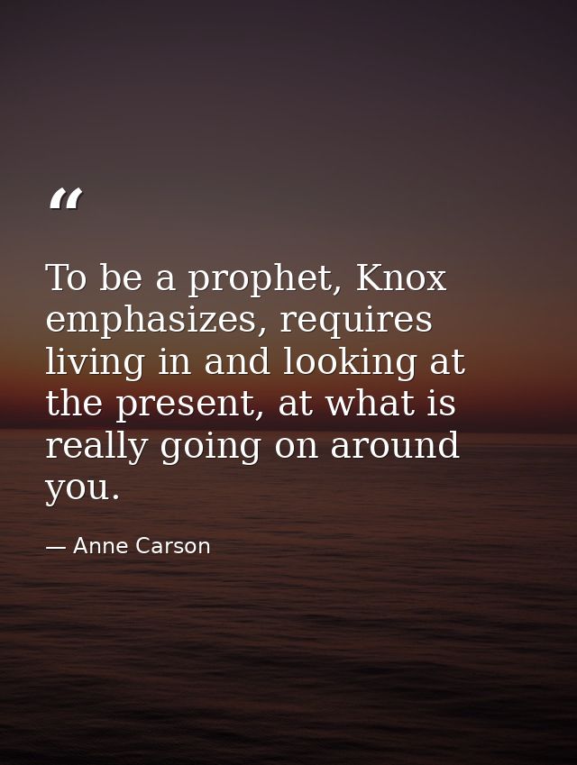 To be a prophet, Knox emphasizes, requires living in and looking at the present, at what is really going on around you. — Anne Carson
