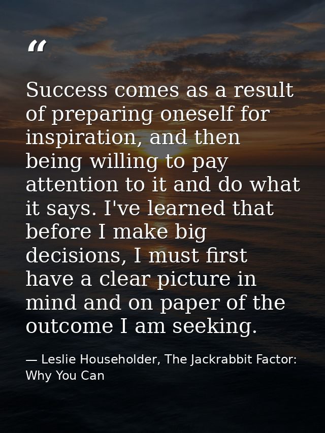 Success comes as a result of preparing oneself for inspiration, and then being willing to pay attention to it and do wha — Leslie Householder, The Jackrabbit Factor: Why You Can
