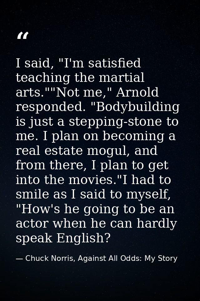 I said, "I'm satisfied teaching the martial arts.""Not me," Arnold responded. "Bodybuilding is just a stepping-stone to  — Chuck Norris, Against All Odds: My Story