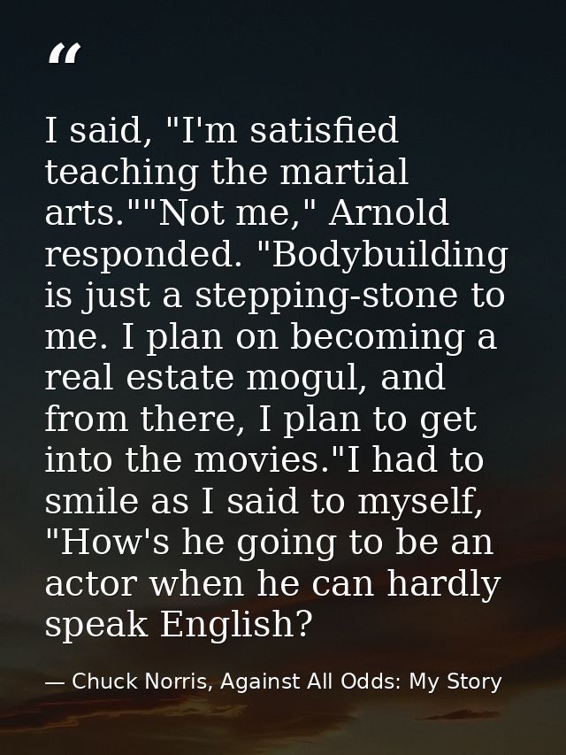 I said, "I'm satisfied teaching the martial arts.""Not me," Arnold responded. "Bodybuilding is just a stepping-stone to  — Chuck Norris, Against All Odds: My Story