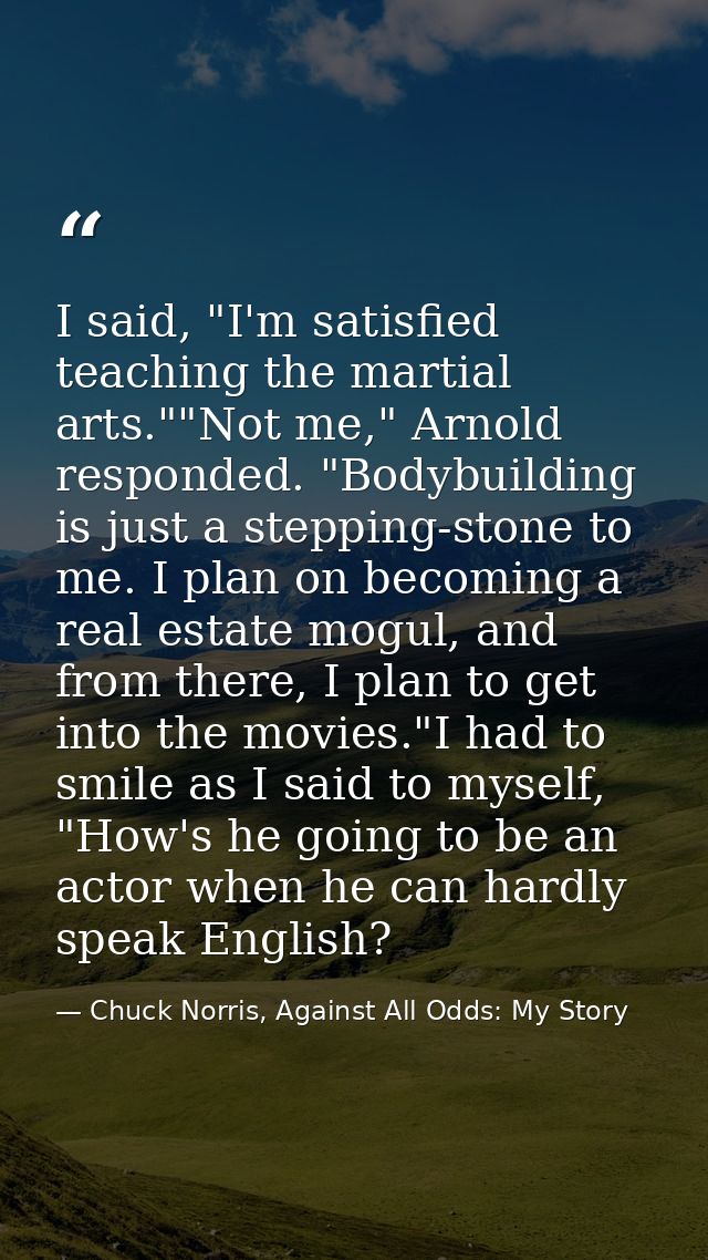 I said, "I'm satisfied teaching the martial arts.""Not me," Arnold responded. "Bodybuilding is just a stepping-stone to  — Chuck Norris, Against All Odds: My Story