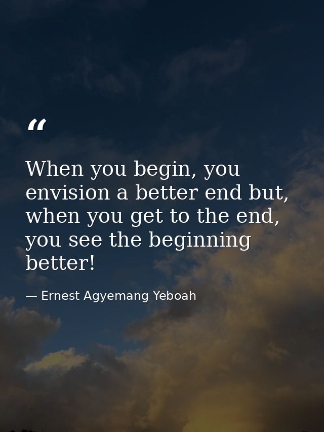 When you begin, you envision a better end but, when you get to the end, you see the beginning better! — Ernest Agyemang Yeboah