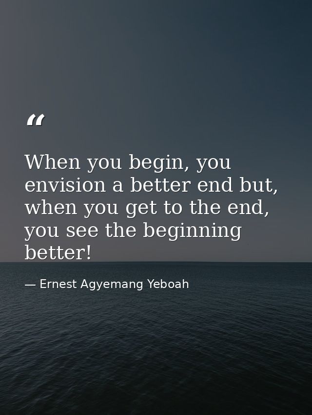 When you begin, you envision a better end but, when you get to the end, you see the beginning better! — Ernest Agyemang Yeboah