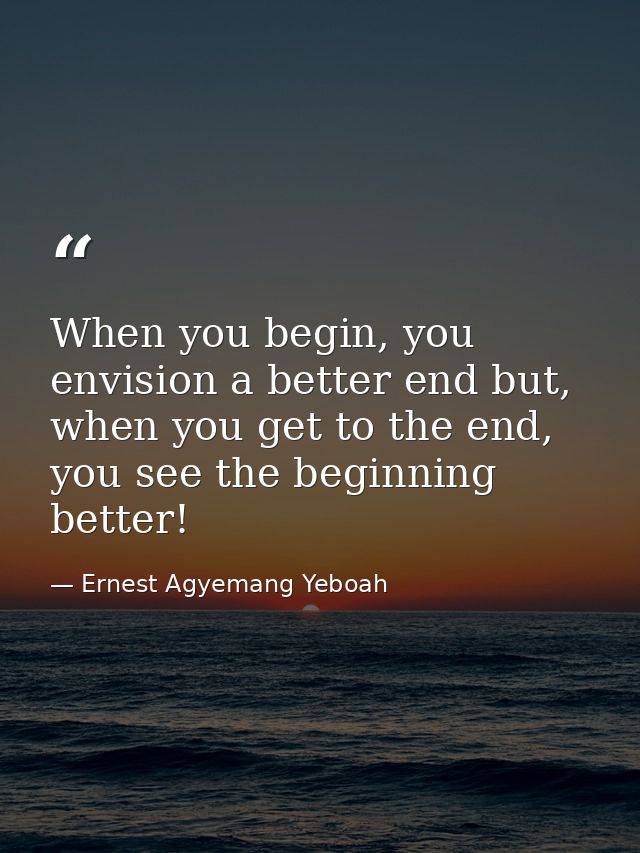 When you begin, you envision a better end but, when you get to the end, you see the beginning better! — Ernest Agyemang Yeboah