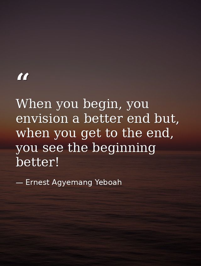 When you begin, you envision a better end but, when you get to the end, you see the beginning better! — Ernest Agyemang Yeboah