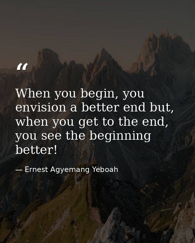 When you begin, you envision a better end but, when you get to the end, you see the beginning better! — Ernest Agyemang Yeboah