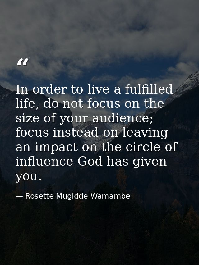 In order to live a fulfilled life, do not focus on the size of your audience; focus instead on leaving an impact on the  — Rosette Mugidde Wamambe