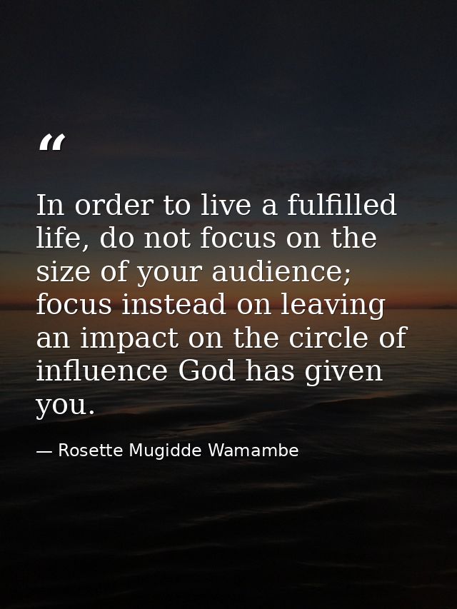 In order to live a fulfilled life, do not focus on the size of your audience; focus instead on leaving an impact on the  — Rosette Mugidde Wamambe